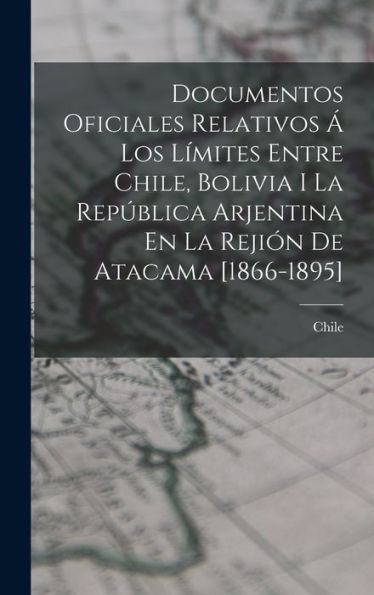 Documentos Oficiales Relativos Á Los Límites Entre Chile, Bolivia I La República Arjentina En La Rejión De Atacama [1866-1895] (Spanish Edition)