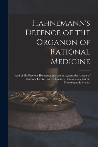 Hahnemann's Defence Of The Organon Of Rational Medicine: And Of His Previous Homoeopathic Works Against The Attacks Of Professor Hecker. An Explanatory Commentary On The Homoeopathic System