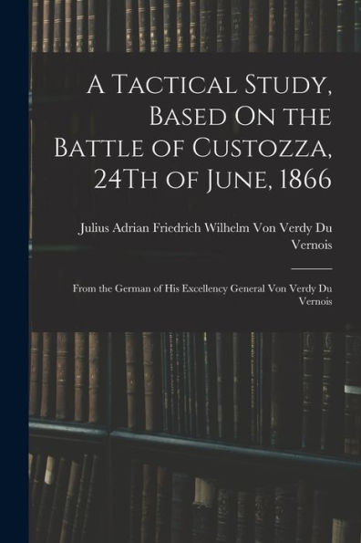 A Tactical Study, Based On The Battle Of Custozza, 24Th Of June, 1866: From The German Of His Excellency General Von Verdy Du Vernois
