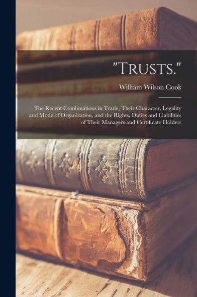 Trusts.: The Recent Combinations In Trade, Their Character, Legality And Mode Of Organization, And The Rights, Duties And Liabilities Of Their Managers And Certificate Holders