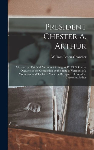 President Chester A. Arthur: Address ... At Fairfield, Vermont On August 19, 1903, On The Occasion Of The Completion By The State Of Vermont Of A ... The Birthplace Of President Chester A. Arthur