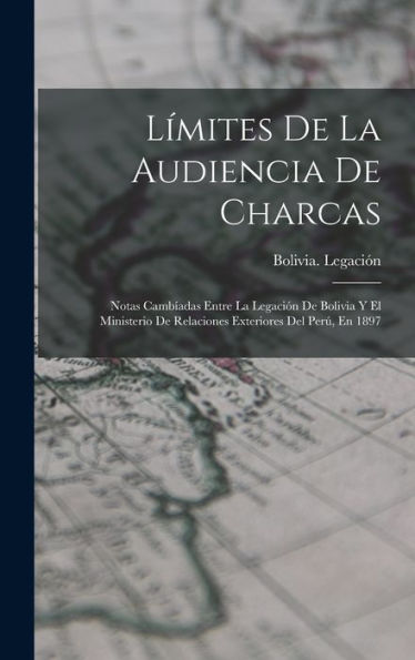 Límites De La Audiencia De Charcas: Notas Cambíadas Entre La Legación De Bolivia Y El Ministerio De Relaciones Exteriores Del Perú, En 1897 (Spanish Edition)