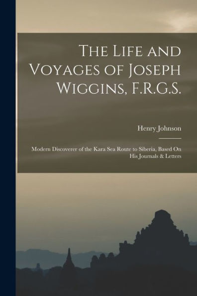 The Life And Voyages Of Joseph Wiggins, F.R.G.S.: Modern Discoverer Of The Kara Sea Route To Siberia, Based On His Journals & Letters