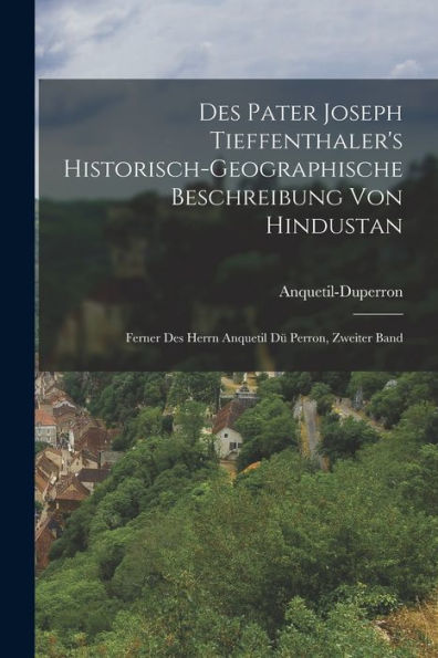 Des Pater Joseph Tieffenthaler's Historisch-Geographische Beschreibung Von Hindustan: Ferner Des Herrn Anquetil Dü Perron, Zweiter Band (German Edition)
