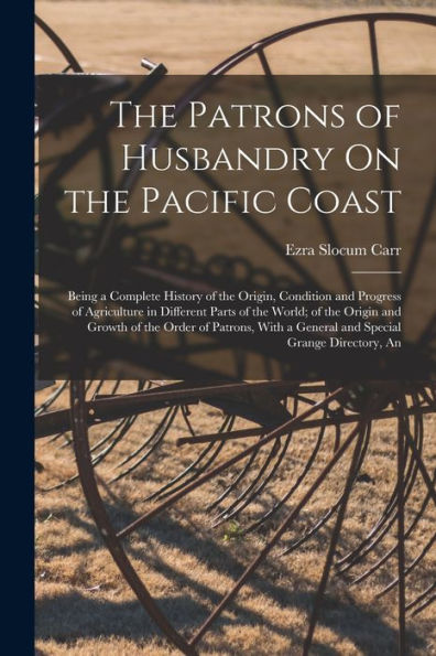 The Patrons Of Husbandry On The Pacific Coast: Being A Complete History Of The Origin, Condition And Progress Of Agriculture In Different Parts Of The ... A General And Special Grange Directory, An