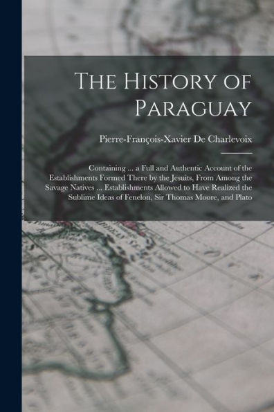 The History Of Paraguay: Containing ... A Full And Authentic Account Of The Establishments Formed There By The Jesuits, From Among The Savage Natives ... Ideas Of Fenelon, Sir Thomas Moore, And Plato