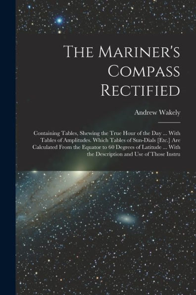 The Mariner's Compass Rectified: Containing Tables, Shewing The True Hour Of The Day ... With Tables Of Amplitudes. Which Tables Of Sun-Dials [Etc.] ... With The Description And Use Of Those Instru - 9781019045749