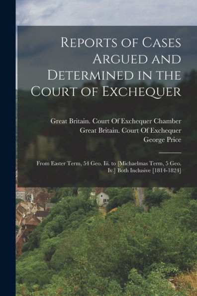 Reports Of Cases Argued And Determined In The Court Of Exchequer: From Easter Term, 54 Geo. Iii. To [Michaelmas Term, 5 Geo. Iv.] Both Inclusive [1814-1824]