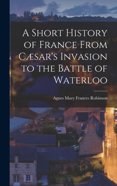 A Short History Of France From Cæsar's Invasion To The Battle Of Waterloo - 9781019052778