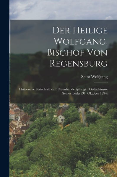 Der Heilige Wolfgang, Bischof Von Regensburg: Historische Festschrift Zum Neunhundertjährigen Gedächtnisse Seines Todes (31. Oktober 1894) (German Edition) - 9781019054574