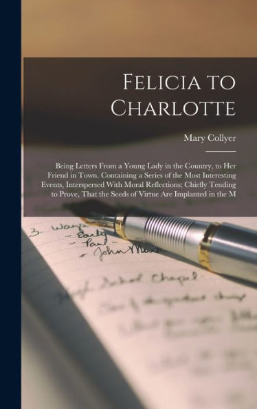 Felicia To Charlotte: Being Letters From A Young Lady In The Country, To Her Friend In Town. Containing A Series Of The Most Interesting Events, ... The Seeds Of Virtue Are Implanted In The M - 9781019055618