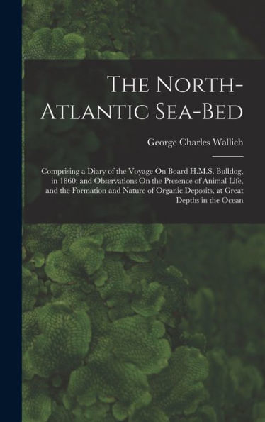 The North-Atlantic Sea-Bed: Comprising A Diary Of The Voyage On Board H.M.S. Bulldog, In 1860; And Observations On The Presence Of Animal Life, And ... Deposits, At Great Depths In The Ocean - 9781019058923
