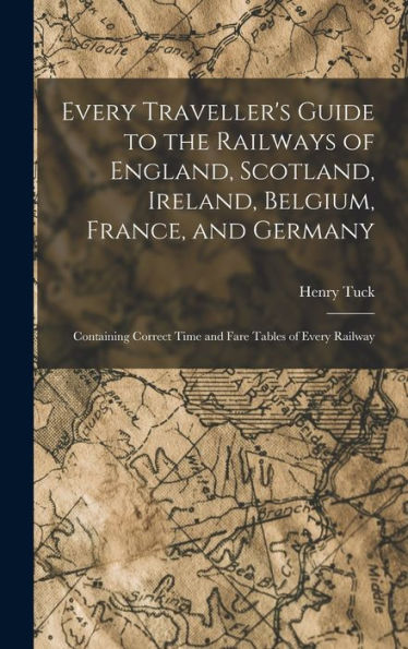 Every Traveller's Guide To The Railways Of England, Scotland, Ireland, Belgium, France, And Germany: Containing Correct Time And Fare Tables Of Every Railway - 9781019059425
