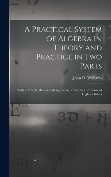 A Practical System Of Algebra In Theory And Practice In Two Parts: With A New Method Of Solving Cubic Equations And Those Of Higher Orders - 9781019061541