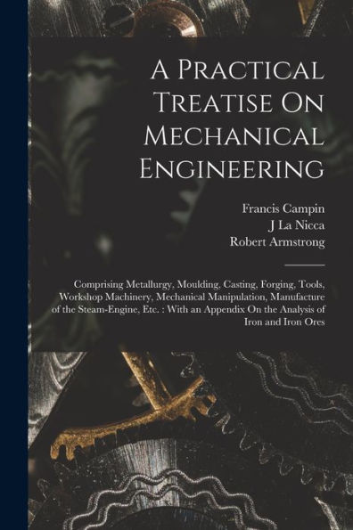 A Practical Treatise On Mechanical Engineering: Comprising Metallurgy, Moulding, Casting, Forging, Tools, Workshop Machinery, Mechanical Manipulation, ... On The Analysis Of Iron And Iron Ores - 9781019062548