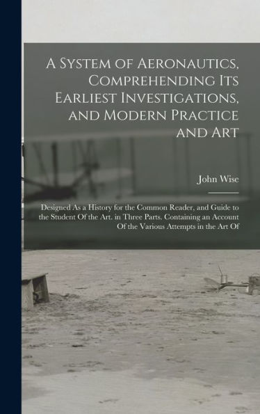 A System Of Aeronautics, Comprehending Its Earliest Investigations, And Modern Practice And Art: Designed As A History For The Common Reader, And ... Account Of The Various Attempts In The Art Of