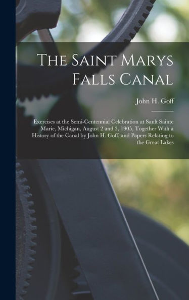 The Saint Marys Falls Canal: Exercises At The Semi-Centennial Celebration At Sault Sainte Marie, Michigan, August 2 And 3, 1905, Together With A ... Goff, And Papers Relating To The Great Lakes