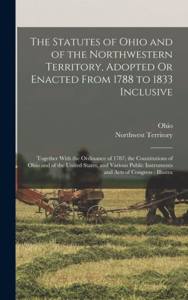 The Statutes Of Ohio And Of The Northwestern Territory, Adopted Or Enacted From 1788 To 1833 Inclusive: Together With The Ordinance Of 1787; The ... Instruments And Acts Of Congress: Illustra - 9781019070000