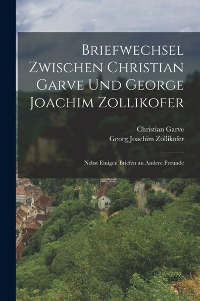 Briefwechsel Zwischen Christian Garve Und George Joachim Zollikofer: Nebst Einigen Briefen An Andere Freunde (German Edition) - 9781019070703