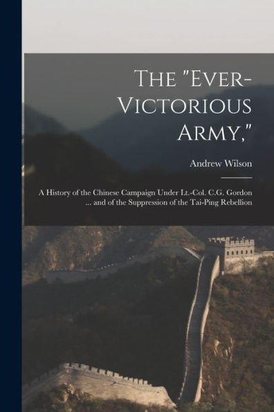 The "Ever-Victorious Army,": A History Of The Chinese Campaign Under Lt.-Col. C.G. Gordon ... And Of The Suppression Of The Tai-Ping Rebellion - 9781019072073