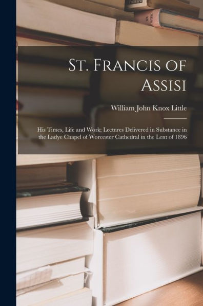 St. Francis Of Assisi: His Times, Life And Work; Lectures Delivered In Substance In The Ladye Chapel Of Worcester Cathedral In The Lent Of 1896 - 9781019074374