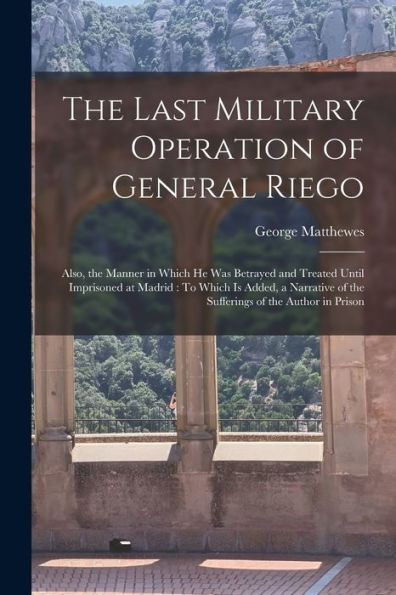 The Last Military Operation Of General Riego: Also, The Manner In Which He Was Betrayed And Treated Until Imprisoned At Madrid: To Which Is Added, A Narrative Of The Sufferings Of The Author In Prison