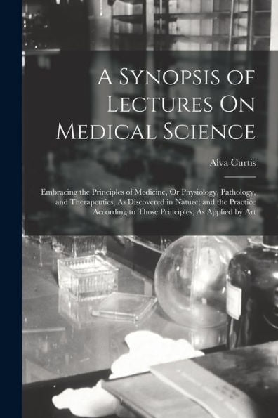 A Synopsis Of Lectures On Medical Science: Embracing The Principles Of Medicine, Or Physiology, Pathology, And Therapeutics, As Discovered In Nature; ... To Those Principles, As Applied By Art - 9781019078068