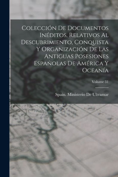 Colección De Documentos Inéditos, Relativos Al Descubrimiento, Conquista Y Organización De Las Antiguas Posesiones Españolas De América Y Oceanía; Volume 31 (Spanish Edition)