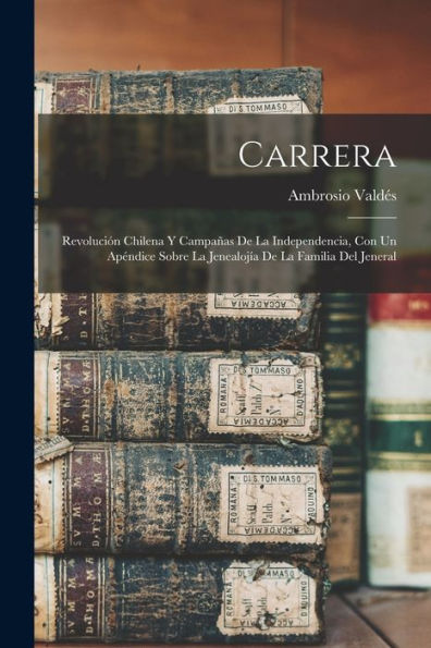 Carrera: Revolución Chilena Y Campañas De La Independencia, Con Un Apéndice Sobre La Jenealojía De La Familia Del Jeneral (Spanish Edition)