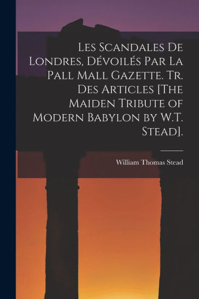 Les Scandales De Londres, Dévoilés Par La Pall Mall Gazette. Tr. Des Articles [The Maiden Tribute Of Modern Babylon By W.T. Stead]. (French Edition)