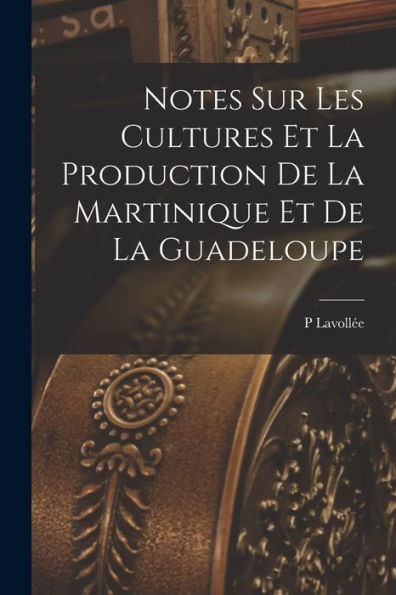 Notes Sur Les Cultures Et La Production De La Martinique Et De La Guadeloupe (French Edition)