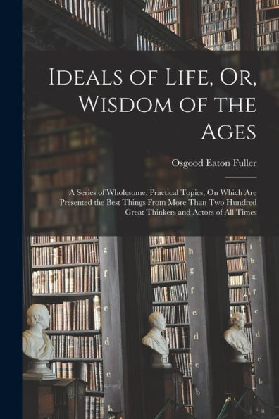 Ideals Of Life, Or, Wisdom Of The Ages: A Series Of Wholesome, Practical Topics, On Which Are Presented The Best Things From More Than Two Hundred Great Thinkers And Actors Of All Times