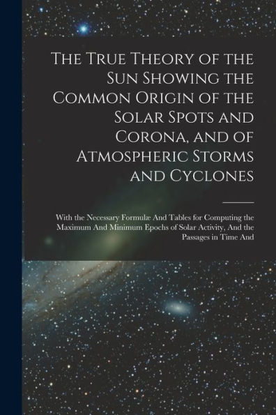 The True Theory Of The Sun Showing The Common Origin Of The Solar Spots And Corona, And Of Atmospheric Storms And Cyclones: With The Necessary Formulæ ... Solar Activity, And The Passages In Time And
