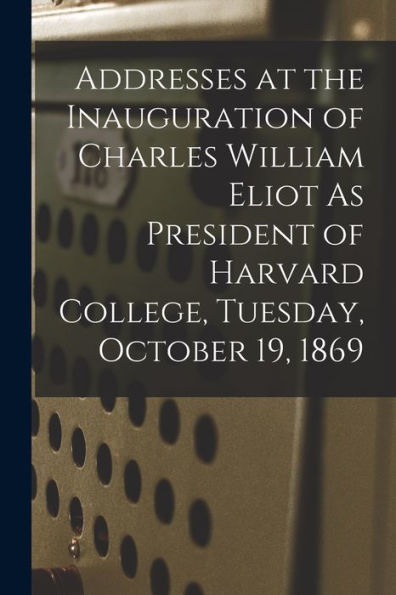 Addresses At The Inauguration Of Charles William Eliot As President Of Harvard College, Tuesday, October 19, 1869