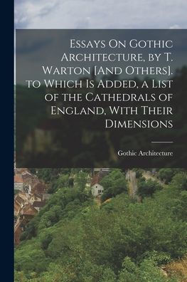 Essays On Gothic Architecture, By T. Warton [And Others]. To Which Is Added, A List Of The Cathedrals Of England, With Their Dimensions