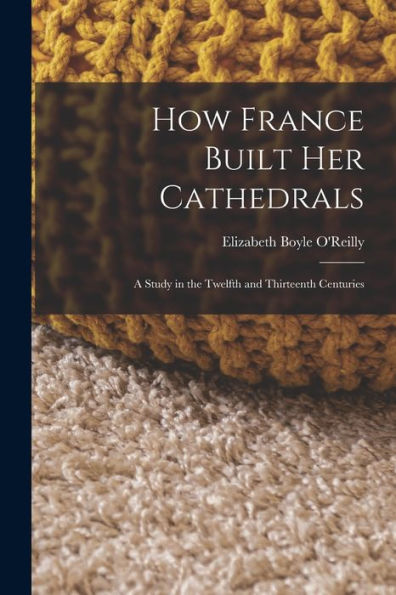 How France Built Her Cathedrals: A Study In The Twelfth And Thirteenth Centuries