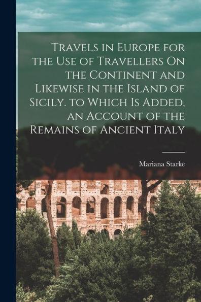 Travels In Europe For The Use Of Travellers On The Continent And Likewise In The Island Of Sicily. To Which Is Added, An Account Of The Remains Of Ancient Italy