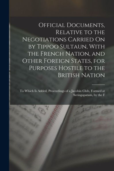 Official Documents, Relative To The Negotiations Carried On By Tippoo Sultaun, With The French Nation, And Other Foreign States, For Purposes Hostile ... Club, Formed At Seringapatam, By The F