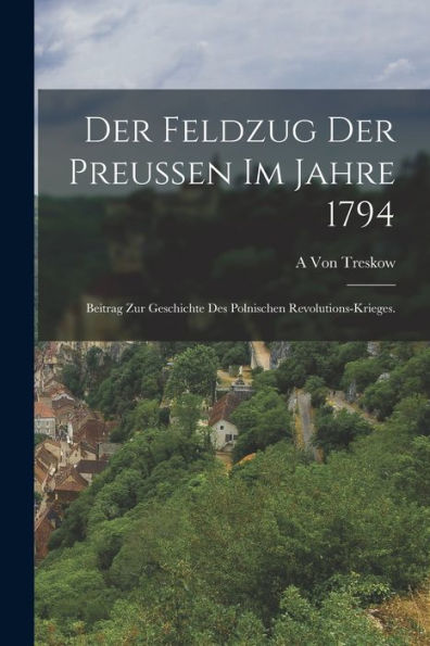 Der Feldzug Der Preußen Im Jahre 1794: Beitrag Zur Geschichte Des Polnischen Revolutions-Krieges. (German Edition)