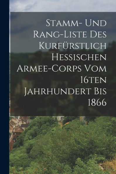 Stamm- Und Rang-Liste Des Kurfürstlich Hessischen Armee-Corps Vom 16Ten Jahrhundert Bis 1866 (German Edition)