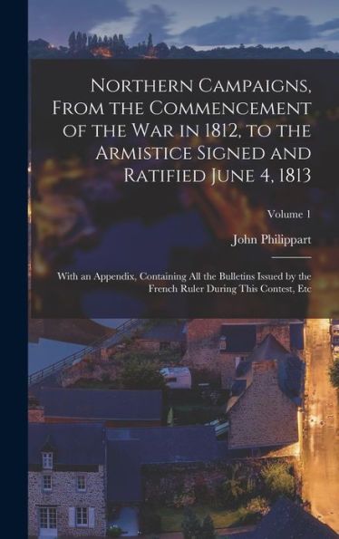 Northern Campaigns, From The Commencement Of The War In 1812, To The Armistice Signed And Ratified June 4, 1813: With An Appendix, Containing All The ... Ruler During This Contest, Etc; Volume 1