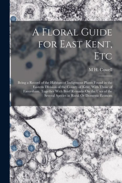A Floral Guide For East Kent, Etc: Being A Record Of The Habitats Of Indigenous Plants Found In The Eastern Division Of The County Of Kent, With Those ... Several Species In Rural Or Domestic Econom - 9781019155936