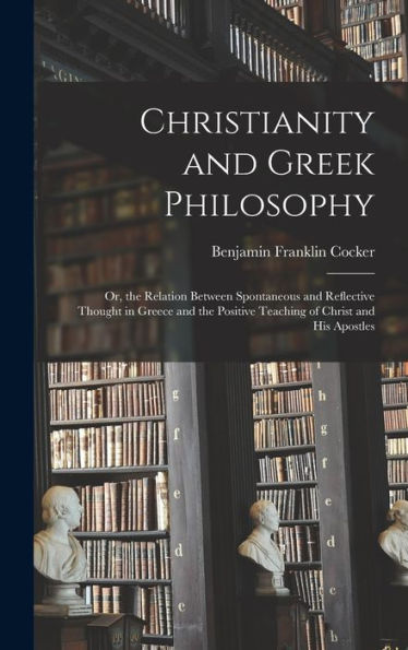 Christianity And Greek Philosophy: Or, The Relation Between Spontaneous And Reflective Thought In Greece And The Positive Teaching Of Christ And His Apostles