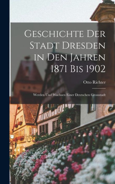 Geschichte Der Stadt Dresden In Den Jahren 1871 Bis 1902: Werden Und Wachsen Einer Deutschen Grossstadt (German Edition)