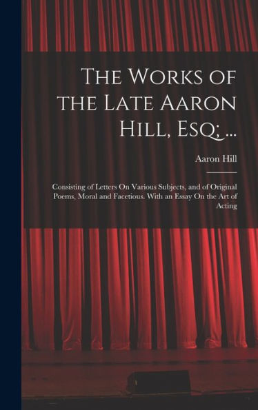 The Works Of The Late Aaron Hill, Esq; ...: Consisting Of Letters On Various Subjects, And Of Original Poems, Moral And Facetious. With An Essay On The Art Of Acting