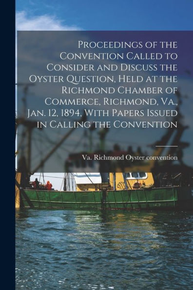 Proceedings Of The Convention Called To Consider And Discuss The Oyster Question, Held At The Richmond Chamber Of Commerce, Richmond, Va., Jan. 12, 1894, With Papers Issued In Calling The Convention