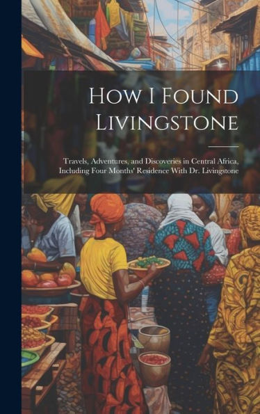How I Found Livingstone: Travels, Adventures, And Discoveries In Central Africa, Including Four Months' Residence With Dr. Livingstone - 9781019369036