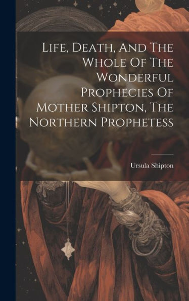 Life, Death, And The Whole Of The Wonderful Prophecies Of Mother Shipton, The Northern Prophetess - 9781019372272
