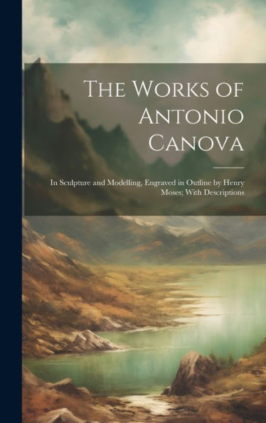 The Works Of Antonio Canova: In Sculpture And Modelling, Engraved In Outline By Henry Moses; With Descriptions - 9781019372937