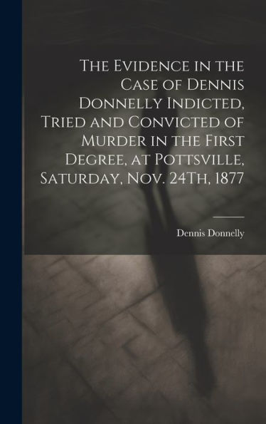 The Evidence In The Case Of Dennis Donnelly Indicted, Tried And Convicted Of Murder In The First Degree, At Pottsville, Saturday, Nov. 24Th, 1877 - 9781019384824